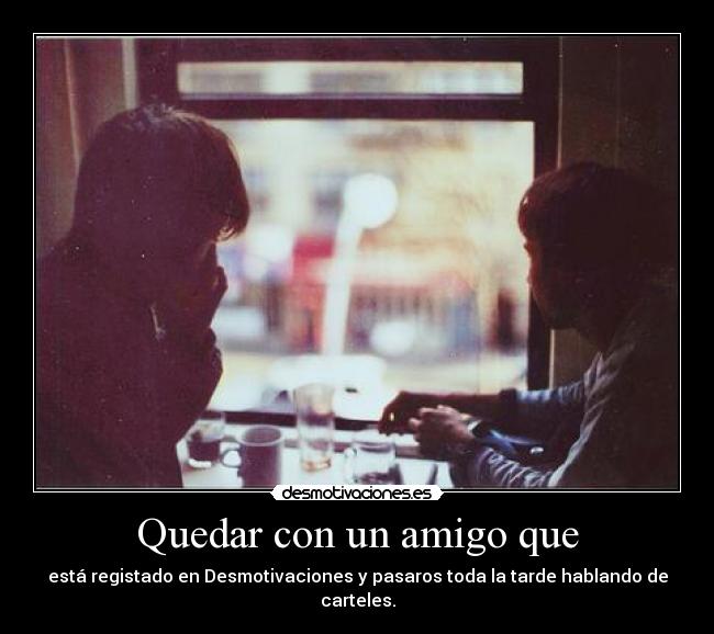Quedar con un amigo que - está registado en Desmotivaciones y pasaros toda la tarde hablando de carteles.
