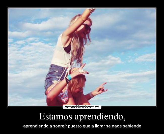 Estamos aprendiendo, - aprendiendo a sonreír puesto que a llorar se nace sabiendo