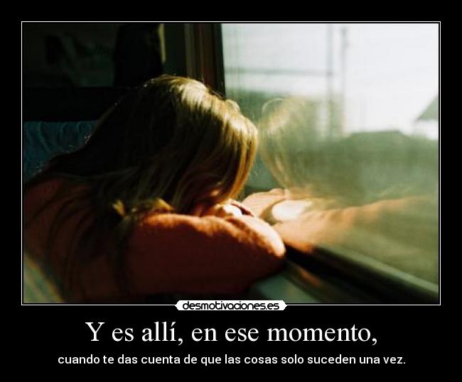 Y es allí, en ese momento, - cuando te das cuenta de que las cosas solo suceden una vez.