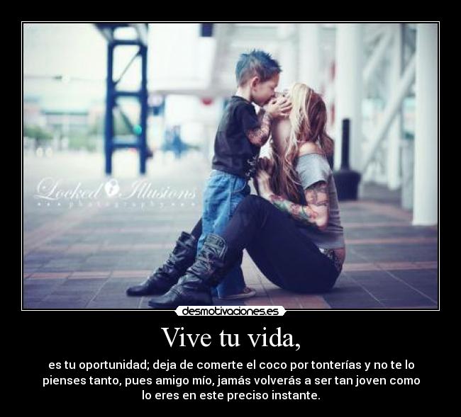 Vive tu vida, - es tu oportunidad; deja de comerte el coco por tonterías y no te lo
pienses tanto, pues amigo mío, jamás volverás a ser tan joven como
lo eres en este preciso instante.