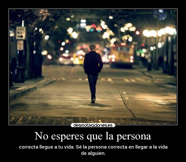 No esperes que la persona - correcta llegue a tu vida. Sé la persona correcta en llegar a la vida de alguien.