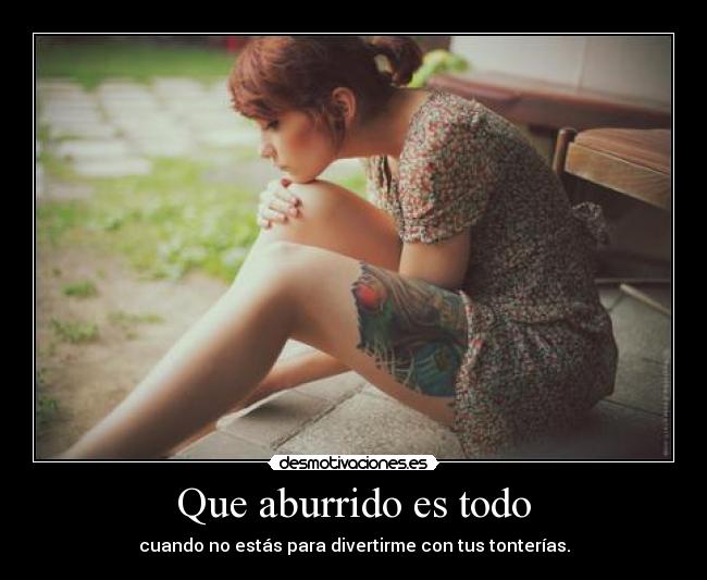 Que aburrido es todo - cuando no estás para divertirme con tus tonterías.