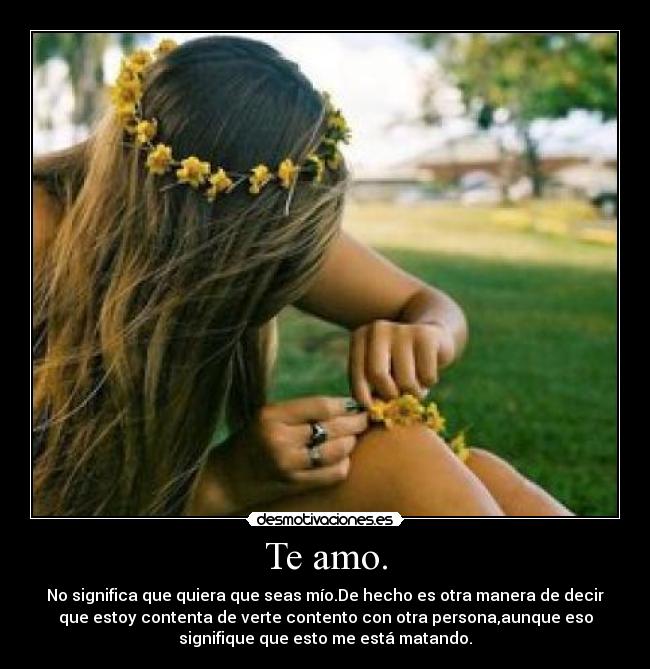 Te amo. - No significa que quiera que seas mío.De hecho es otra manera de decir
que estoy contenta de verte contento con otra persona,aunque eso
signifique que esto me está matando.