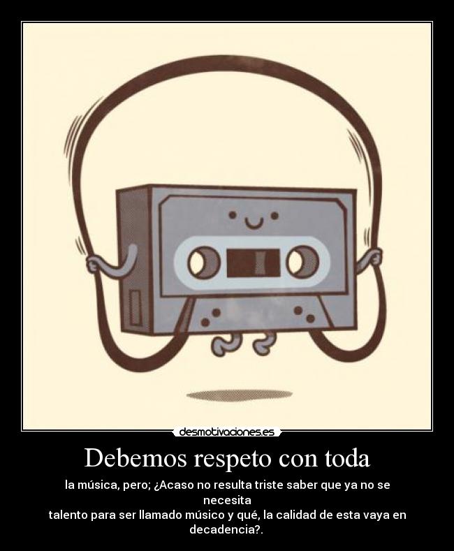Debemos respeto con toda - la música, pero; ¿Acaso no resulta triste saber que ya no se necesita
talento para ser llamado músico y qué, la calidad de esta vaya en decadencia?. 