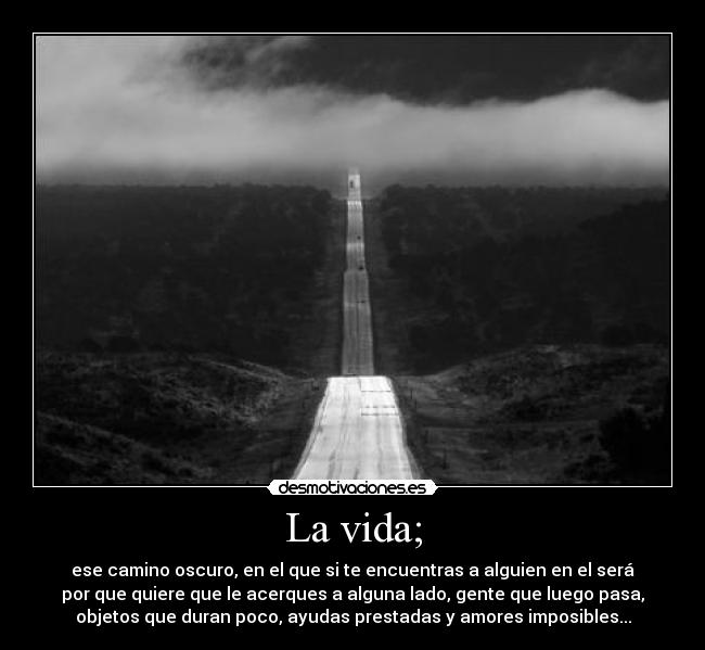 La vida; - ese camino oscuro, en el que si te encuentras a alguien en el será
por que quiere que le acerques a alguna lado, gente que luego pasa,
objetos que duran poco, ayudas prestadas y amores imposibles...