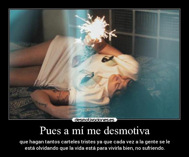 Pues a mí me desmotiva - que hagan tantos carteles tristes ya que cada vez a la gente se le
está olvidando que la vida está para vivirla bien, no sufriendo.