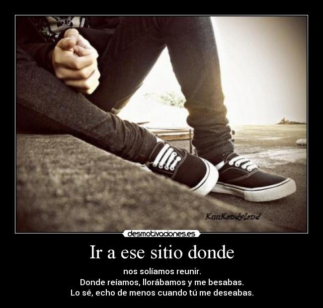 Ir a ese sitio donde - nos solíamos reunir.
Donde reíamos, llorábamos y me besabas.
Lo sé, echo de menos cuando tú me deseabas.