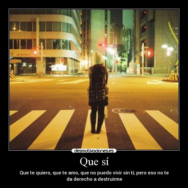Que sí - Que te quiero, que te amo, que no puedo vivir sin ti; pero eso no te
da derecho a destruirme