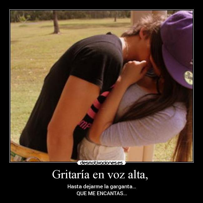 Gritaría en voz alta,  - Hasta dejarme la garganta...
QUE ME ENCANTAS...