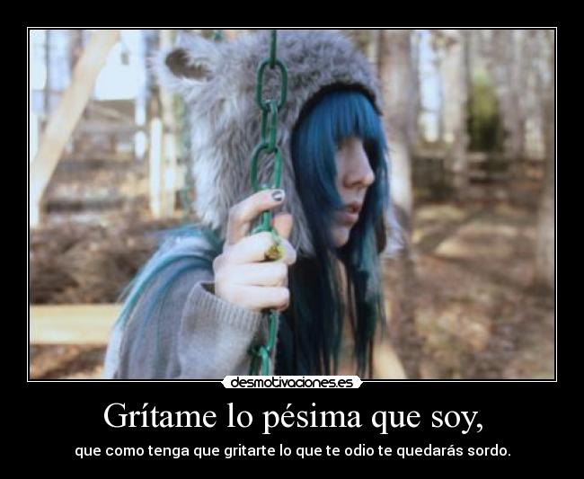 Grítame lo pésima que soy, - que como tenga que gritarte lo que te odio te quedarás sordo.