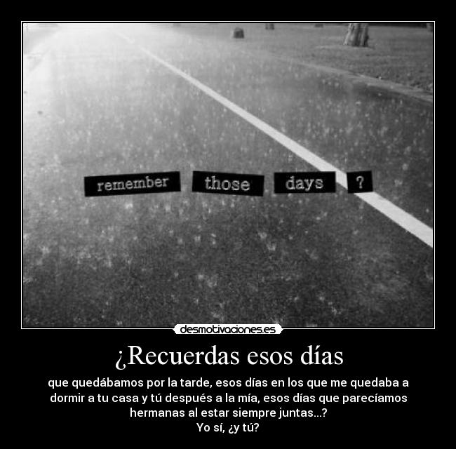 ¿Recuerdas esos días - que quedábamos por la tarde, esos días en los que me quedaba a
dormir a tu casa y tú después a la mía, esos días que parecíamos
hermanas al estar siempre juntas...?
Yo sí, ¿y tú?
