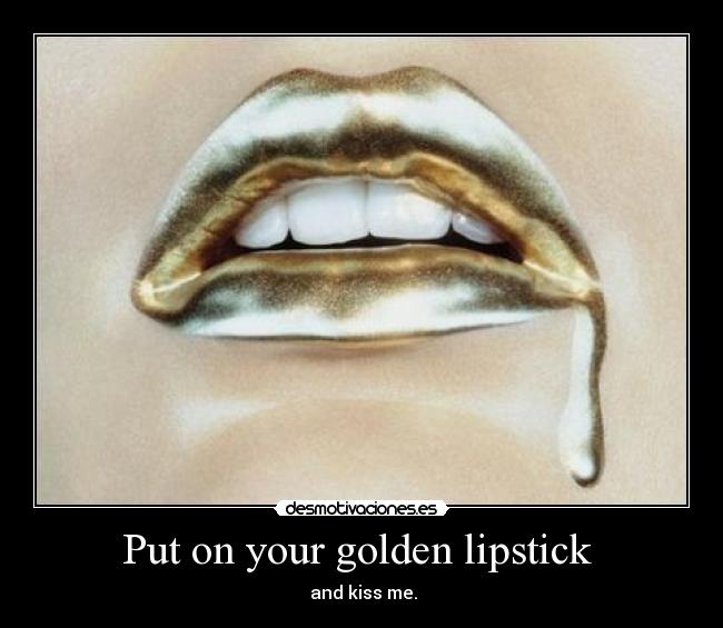 Put on your golden lipstick - and kiss me.
