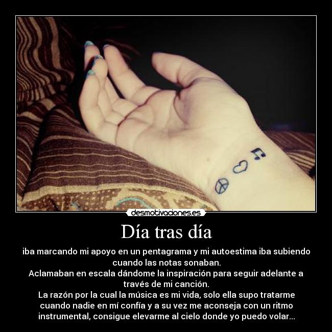 Día tras día - iba marcando mi apoyo en un pentagrama y mi autoestima iba subiendo
cuando las notas sonaban.
Aclamaban en escala dándome la inspiración para seguir adelante a
través de mi canción.
La razón por la cual la música es mi vida, solo ella supo tratarme
cuando nadie en mí confía y a su vez me aconseja con un ritmo
instrumental, consigue elevarme al cielo donde yo puedo volar...