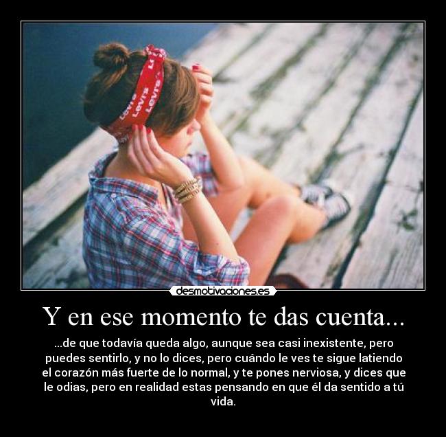 Y en ese momento te das cuenta... - ...de que todavía queda algo, aunque sea casi inexistente, pero
puedes sentirlo, y no lo dices, pero cuándo le ves te sigue latiendo
el corazón más fuerte de lo normal, y te pones nerviosa, y dices que
le odias, pero en realidad estas pensando en que él da sentido a tú
vida.