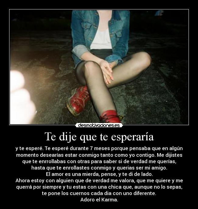 Te dije que te esperaría - y te esperé. Te esperé durante 7 meses porque pensaba que en algún
momento desearías estar conmigo tanto como yo contigo. Me dijistes
que te enrrollabas con otras para saber si de verdad me querías,
hasta que te enrollastes conmigo y querias ser mi amigo.
El amor es una mierda, pense, y te di de lado.
Ahora estoy con alguien que de verdad me valora, que me quiere y me
querrá por siempre y tu estas con una chica que, aunque no lo sepas,
te pone los cuernos cada dia con uno diferente.
Adoro el Karma.