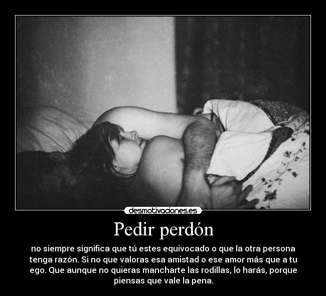 Pedir perdón - no siempre significa que tú estes equivocado o que la otra persona
tenga razón. Si no que valoras esa amistad o ese amor más que a tu
ego. Que aunque no quieras mancharte las rodillas, lo harás, porque
piensas que vale la pena.