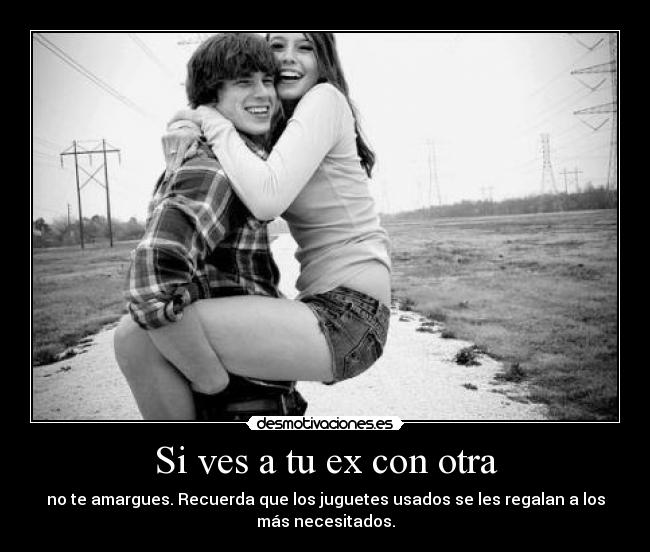 Si ves a tu ex con otra - no te amargues. Recuerda que los juguetes usados se les regalan a los
más necesitados.