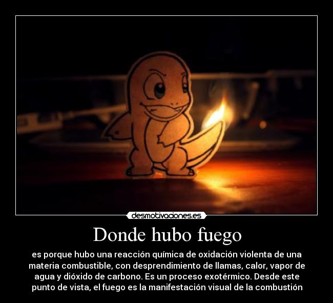 Donde hubo fuego - es porque hubo una reacción química de oxidación violenta de una
materia combustible, con desprendimiento de llamas, calor, vapor de
agua y dióxido de carbono. Es un proceso exotérmico. Desde este
punto de vista, el fuego es la manifestación visual de la combustión
