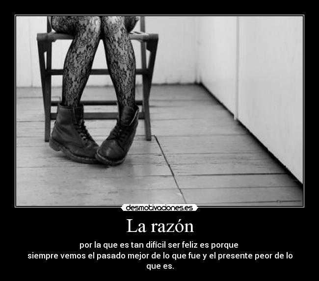 La razón - por la que es tan difícil ser feliz es porque
siempre vemos el pasado mejor de lo que fue y el presente peor de lo que es.