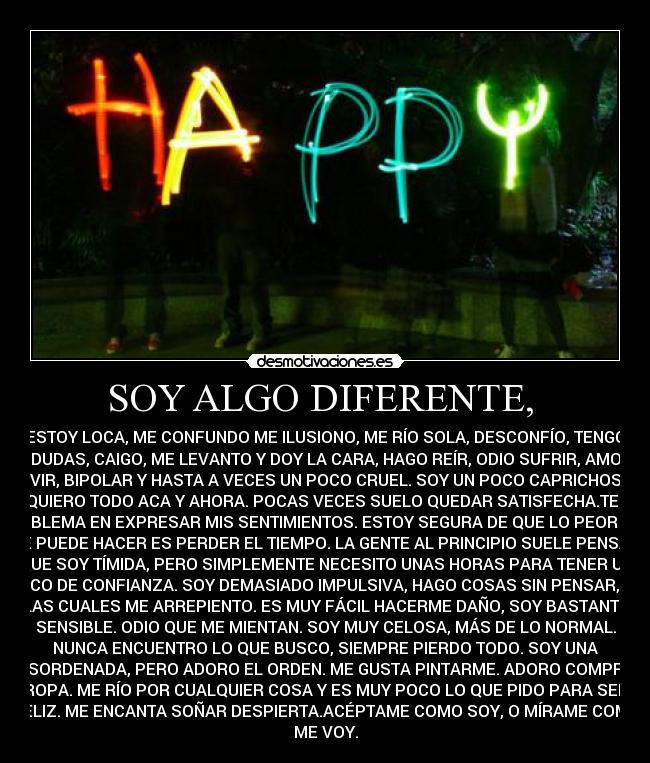 SOY ALGO DIFERENTE, - ESTOY LOCA, ME CONFUNDO ME ILUSIONO, ME RÍO SOLA, DESCONFÍO, TENGO
DUDAS, CAIGO, ME LEVANTO Y DOY LA CARA, HAGO REÍR, ODIO SUFRIR, AMO
VIVIR, BIPOLAR Y HASTA A VECES UN POCO CRUEL. SOY UN POCO CAPRICHOSA,
LO QUIERO TODO ACA Y AHORA. POCAS VECES SUELO QUEDAR SATISFECHA.TENGO
PROBLEMA EN EXPRESAR MIS SENTIMIENTOS. ESTOY SEGURA DE QUE LO PEOR QUE
SE PUEDE HACER ES PERDER EL TIEMPO. LA GENTE AL PRINCIPIO SUELE PENSAR
QUE SOY TÍMIDA, PERO SIMPLEMENTE NECESITO UNAS HORAS PARA TENER UN
POCO DE CONFIANZA. SOY DEMASIADO IMPULSIVA, HAGO COSAS SIN PENSAR, DE
LAS CUALES ME ARREPIENTO. ES MUY FÁCIL HACERME DAÑO, SOY BASTANTE
SENSIBLE. ODIO QUE ME MIENTAN. SOY MUY CELOSA, MÁS DE LO NORMAL.
NUNCA ENCUENTRO LO QUE BUSCO, SIEMPRE PIERDO TODO. SOY UNA
DESORDENADA, PERO ADORO EL ORDEN. ME GUSTA PINTARME. ADORO COMPRAR
ROPA. ME RÍO POR CUALQUIER COSA Y ES MUY POCO LO QUE PIDO PARA SER
FELIZ. ME ENCANTA SOÑAR DESPIERTA.ACÉPTAME COMO SOY, O MÍRAME COMO
ME VOY.