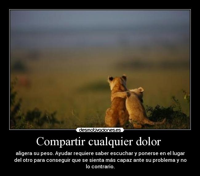Compartir cualquier dolor  - aligera su peso. Ayudar requiere saber escuchar y ponerse en el lugar
del otro para conseguir que se sienta más capaz ante su problema y no
lo contrario.