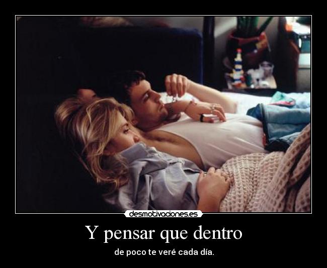 Y pensar que dentro - de poco te veré cada día.