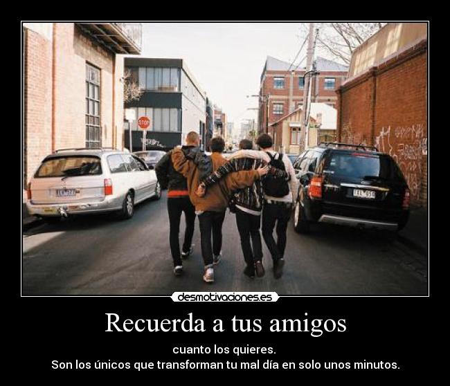 Recuerda a tus amigos - cuanto los quieres. 
Son los únicos que transforman tu mal día en solo unos minutos.