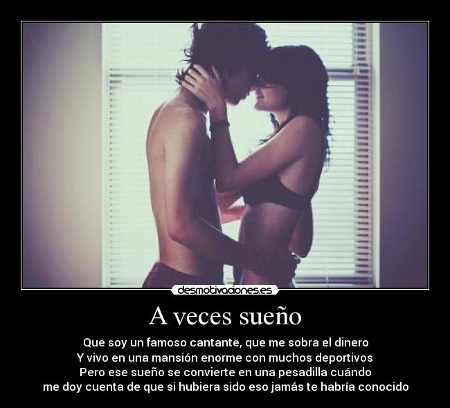 A veces sueño - Que soy un famoso cantante, que me sobra el dinero
Y vivo en una mansión enorme con muchos deportivos
Pero ese sueño se convierte en una pesadilla cuándo
me doy cuenta de que si hubiera sido eso jamás te habría conocido
