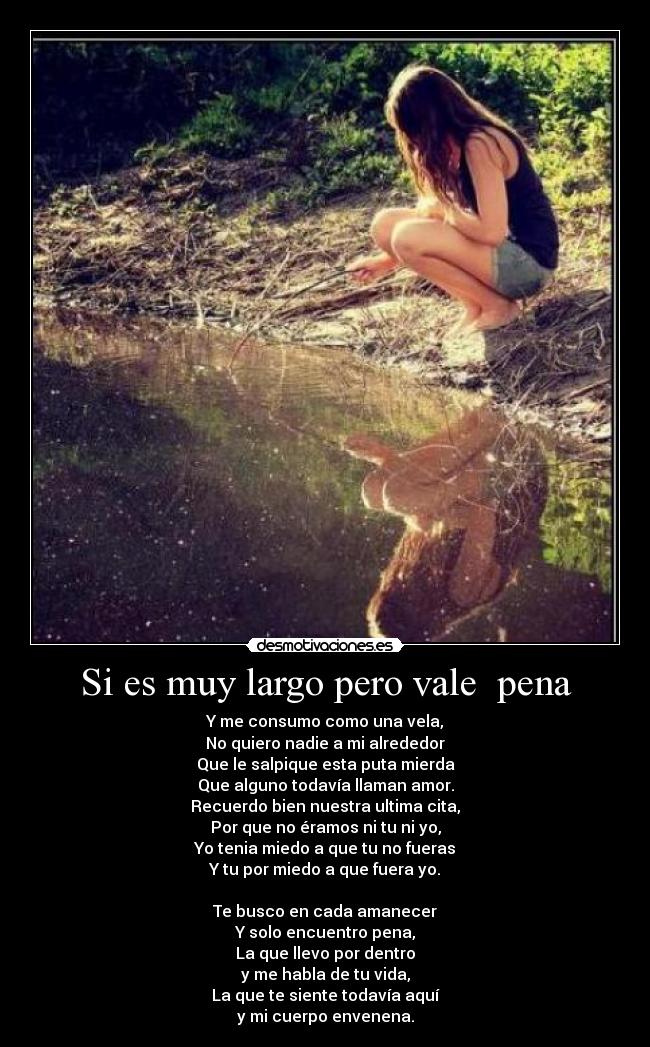 Si es muy largo pero vale pena - Y me consumo como una vela,
No quiero nadie a mi alrededor
Que le salpique esta puta mierda
Que alguno todavía llaman amor.
Recuerdo bien nuestra ultima cita,
Por que no éramos ni tu ni yo,
Yo tenia miedo a que tu no fueras
Y tu por miedo a que fuera yo.
Te busco en cada amanecer
Y solo encuentro pena,
La que llevo por dentro
y me habla de tu vida,
La que te siente todavía aquí
y mi cuerpo envenena.