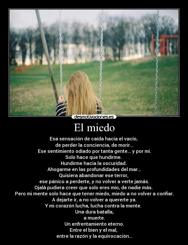El miedo - Esa sensación de caída hacia el vacío,
de perder la conciencia, de morir...
Ese sentimiento odiado por tanta gente... y por mi.
Solo hace que hundirme.
Hundirme hacia la oscuridad.
Ahogarme en las profundidades del mar...
Quisiera abandonar ese terror,
ese pánico a perderte, y no volver a verte jamás.
Ojalá pudiera creer que solo eres mío, de nadie más.
Pero mi mente solo hace que tener miedo, miedo a no volver a confiar.
A dejarte ir, a no volver a quererte ya.
Y mi corazón lucha, lucha contra la mente.
Una dura batalla,
a muerte.
Un enfrentamiento eterno.
Entre el bien y el mal,
entre la razón y la equivocación...