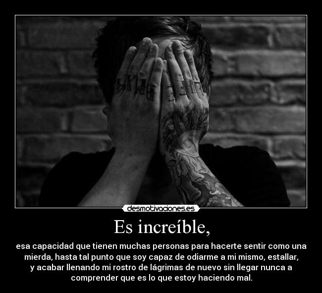 Es increíble, - esa capacidad que tienen muchas personas para hacerte sentir como una
mierda, hasta tal punto que soy capaz de odiarme a mi mismo, estallar,
y acabar llenando mi rostro de lágrimas de nuevo sin llegar nunca a
comprender que es lo que estoy haciendo mal.