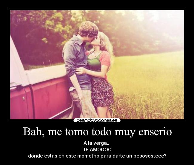 Bah, me tomo todo muy enserio - A la verga,, 
TE AMOOOO
donde estas en este mometno para darte un besososteee?