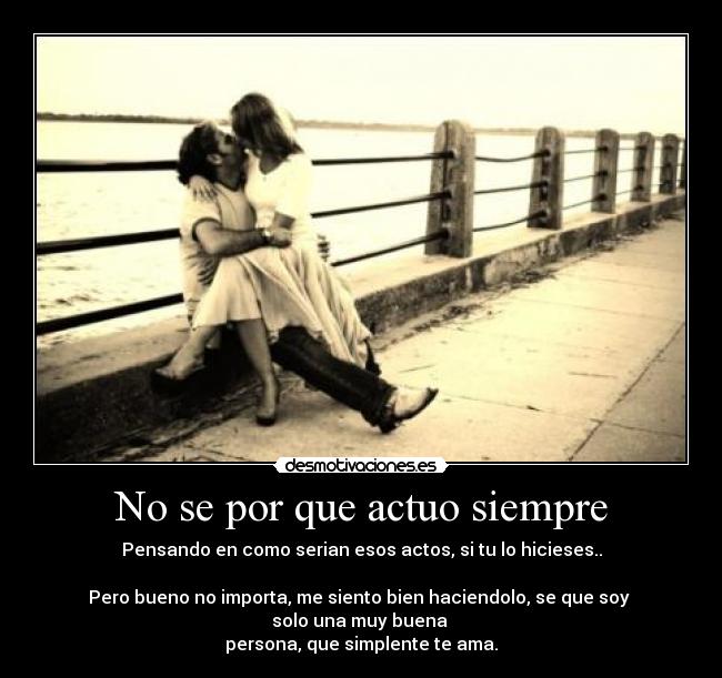 No se por que actuo siempre - Pensando en como serian esos actos, si tu lo hicieses..

Pero bueno no importa, me siento bien haciendolo, se que soy 
solo una muy buena 
persona, que simplente te ama.