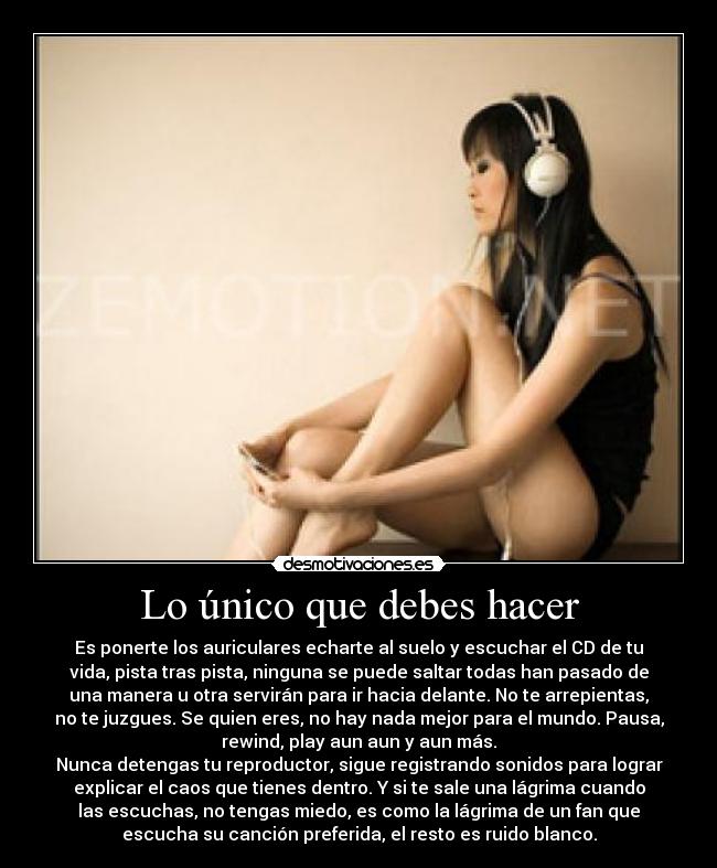 Lo único que debes hacer - Es ponerte los auriculares echarte al suelo y escuchar el CD de tu
vida, pista tras pista, ninguna se puede saltar todas han pasado de
una manera u otra servirán para ir hacia delante. No te arrepientas,
no te juzgues. Se quien eres, no hay nada mejor para el mundo. Pausa,
rewind, play aun aun y aun más.
Nunca detengas tu reproductor, sigue registrando sonidos para lograr
explicar el caos que tienes dentro. Y si te sale una lágrima cuando
las escuchas, no tengas miedo, es como la lágrima de un fan que
escucha su canción preferida, el resto es ruido blanco.