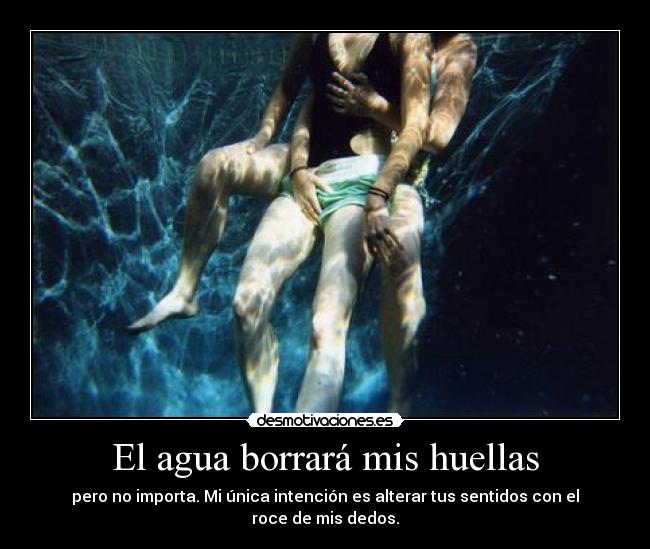 El agua borrará mis huellas - pero no importa. Mi única intención es alterar tus sentidos con el roce de mis dedos.