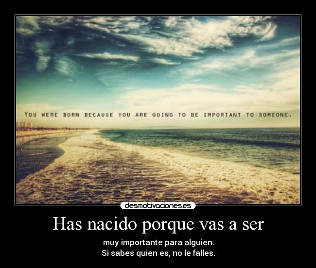 Has nacido porque vas a ser - muy importante para alguien.
Si sabes quien es, no le falles.