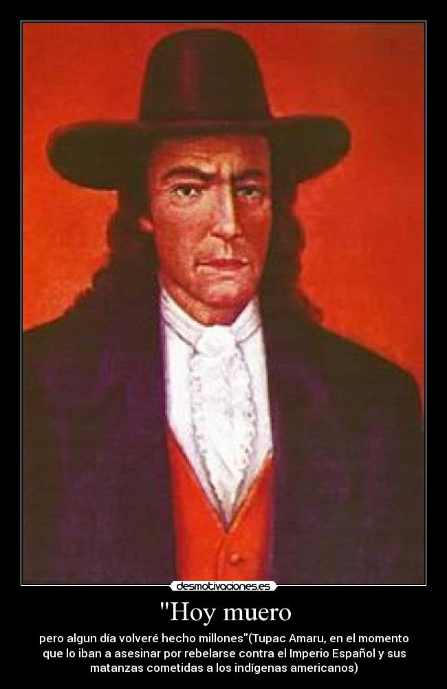 Hoy muero - pero algun día volveré hecho millones(Tupac Amaru, en el momento
que lo iban a asesinar por rebelarse contra el Imperio Español y sus
matanzas cometidas a los indígenas americanos)