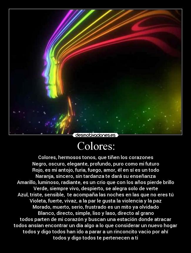Colores: - Colores, hermosos tonos, que tiñen los corazones
Negro, oscuro, elegante, profundo, puro como mi futuro
Rojo, es mi antojo, furia, fuego, amor, él en sí es un todo
Naranja, sincero, sin tardanza te dará su enseñanza
Amarillo, luminoso, radiante, es un crio que con los años pierde brillo
Verde, siempre vivo, despierto, se alegra solo de verte
Azul, triste, sensible, te acompaña las noches en las que no eres tú
Violeta, fuerte, vivaz, a la par le gusta la violencia y la paz
Morado, muerto, serio, frustrado es un mito ya olvidado
Blanco, directo, simple, liso y laso, directo al grano
todos parten de mi corazón y buscan una estación donde atracar
todos ansían encontrar un día algo a lo que considerar un nuevo hogar
todos y digo todos han ido a parar a un rinconcito vacio por ahí
todos y digo todos te pertenecen a ti