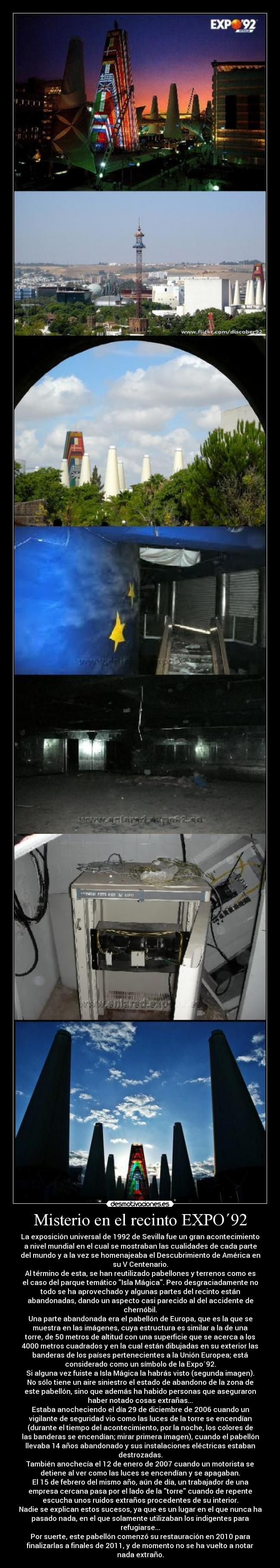 Misterio en el recinto EXPO´92 - La exposición universal de 1992 de Sevilla fue un gran acontecimiento
a nivel mundial en el cual se mostraban las cualidades de cada parte
del mundo y a la vez se homenajeaba el Descubrimiento de América en
su V Centenario.
Al término de esta, se han reutilizado pabellones y terrenos como es
el caso del parque temático Isla Mágica. Pero desgraciadamente no
todo se ha aprovechado y algunas partes del recinto están
abandonadas, dando un aspecto casi parecido al del accidente de
chernóbil.
Una parte abandonada era el pabellón de Europa, que es la que se
muestra en las imágenes, cuya estructura es similar a la de una
torre, de 50 metros de altitud con una superficie que se acerca a los
4000 metros cuadrados y en la cual están dibujadas en su exterior las
banderas de los países pertenecientes a la Unión Europea; está
considerado como un símbolo de la Expo´92.
Si alguna vez fuiste a Isla Mágica la habrás visto (segunda imagen).
No sólo tiene un aire siniestro el estado de abandono de la zona de
este pabellón, sino que además ha habido personas que aseguraron
haber notado cosas extrañas...
Estaba anocheciendo el día 29 de diciembre de 2006 cuando un
vigilante de seguridad vio como las luces de la torre se encendían
(durante el tiempo del acontecimiento, por la noche, los colores de
las banderas se encendían; mirar primera imagen), cuando el pabellón
llevaba 14 años abandonado y sus instalaciones eléctricas estaban
destrozadas.
También anochecía el 12 de enero de 2007 cuando un motorista se
detiene al ver como las luces se encendían y se apagaban.
El 15 de febrero del mismo año, aún de día, un trabajador de una
empresa cercana pasa por el lado de la torre cuando de repente
escucha unos ruidos extraños procedentes de su interior.
Nadie se explican estos sucesos, ya que es un lugar en el que nunca ha
pasado nada, en el que solamente utilizaban los indigentes para
refugiarse...
Por suerte, este pabellón comenzó su restauración en 2010 para
finalizarlas a finales de 2011, y de momento no se ha vuelto a notar
nada extraño.