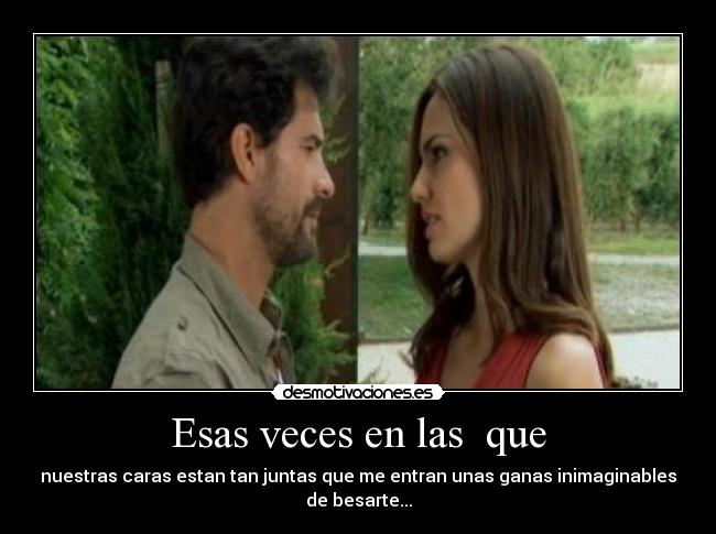 Esas veces en las que - nuestras caras estan tan juntas que me entran unas ganas inimaginables
de besarte...