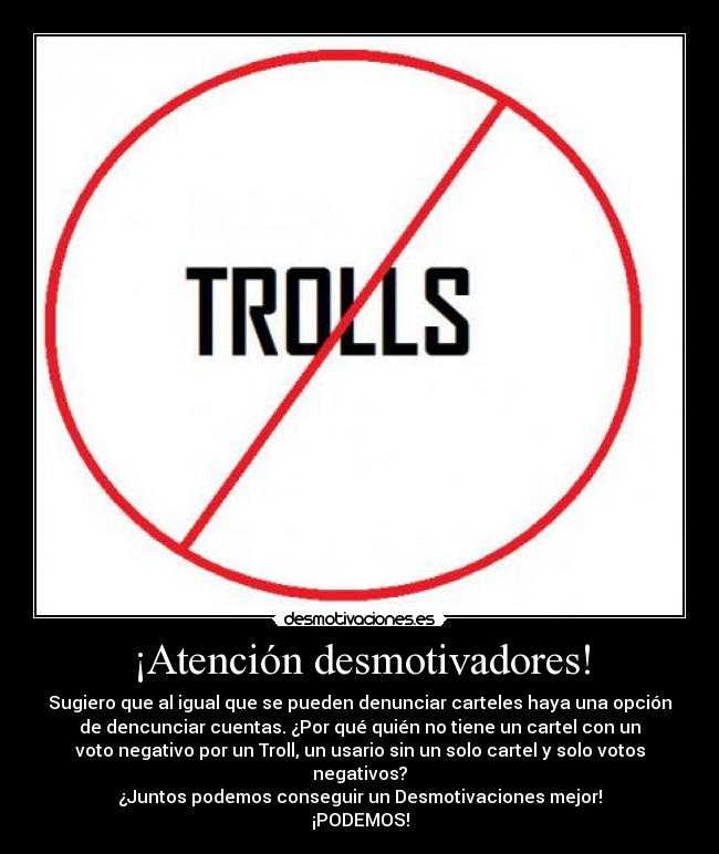 ¡Atención desmotivadores! - Sugiero que al igual que se pueden denunciar carteles haya una opción
de dencunciar cuentas. ¿Por qué quién no tiene un cartel con un
voto negativo por un Troll, un usario sin un solo cartel y solo votos
negativos?
¿Juntos podemos conseguir un Desmotivaciones mejor!
¡PODEMOS!