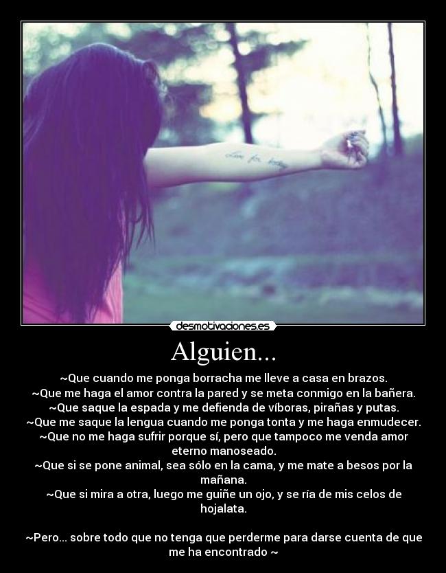 Alguien... - ~Que cuando me ponga borracha me lleve a casa en brazos.
~Que me haga el amor contra la pared y se meta conmigo en la bañera.
~Que saque la espada y me defienda de víboras, pirañas y putas.
~Que me saque la lengua cuando me ponga tonta y me haga enmudecer.
~Que no me haga sufrir porque sí, pero que tampoco me venda amor
eterno manoseado.
~Que si se pone animal, sea sólo en la cama, y me mate a besos por la
mañana.
~Que si mira a otra, luego me guiñe un ojo, y se ría de mis celos de
hojalata.

~Pero... sobre todo que no tenga que perderme para darse cuenta de que
me ha encontrado ~♥
