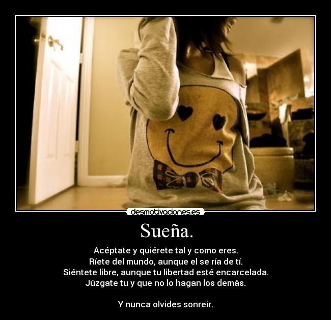 Sueña. - Acéptate y quiérete tal y como eres.
Ríete del mundo, aunque el se ría de tí.
Siéntete libre, aunque tu libertad esté encarcelada.
Júzgate tu y que no lo hagan los demás.
Y nunca olvides sonreir.