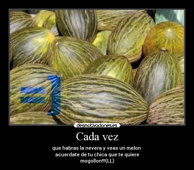 Cada vez - que habras la nevera y veas un melon 
acuerdate de tu chica que te quiere
mogollon!!!(LL)