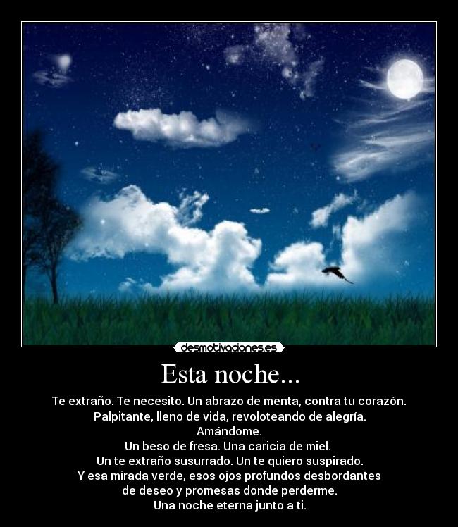 Esta noche... - Te extraño. Te necesito. Un abrazo de menta, contra tu corazón.
Palpitante, lleno de vida, revoloteando de alegría.
Amándome.
Un beso de fresa. Una caricia de miel. 
Un te extraño susurrado. Un te quiero suspirado.
Y esa mirada verde, esos ojos profundos desbordantes
de deseo y promesas donde perderme.
Una noche eterna junto a ti.