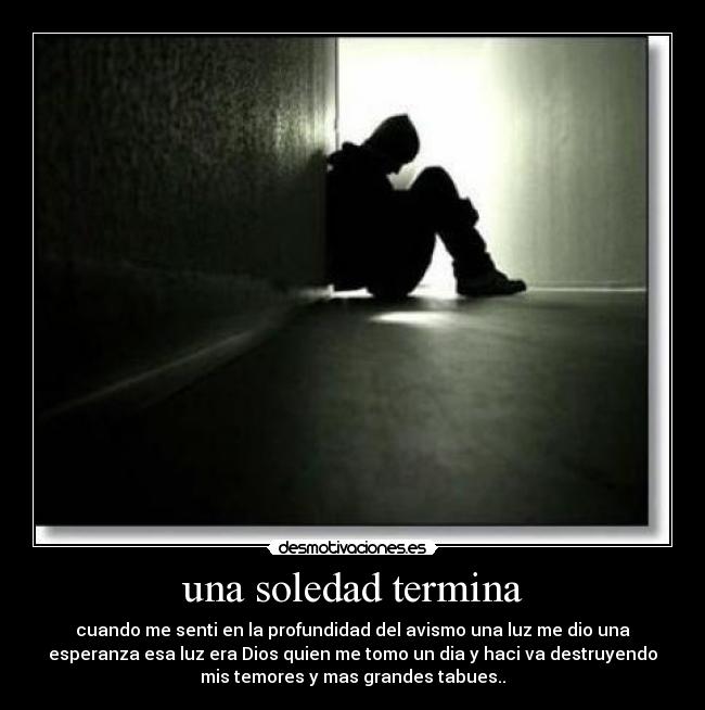 una soledad termina - cuando me senti en la profundidad del avismo una luz me dio una
esperanza esa luz era Dios quien me tomo un dia y haci va destruyendo
mis temores y mas grandes tabues..