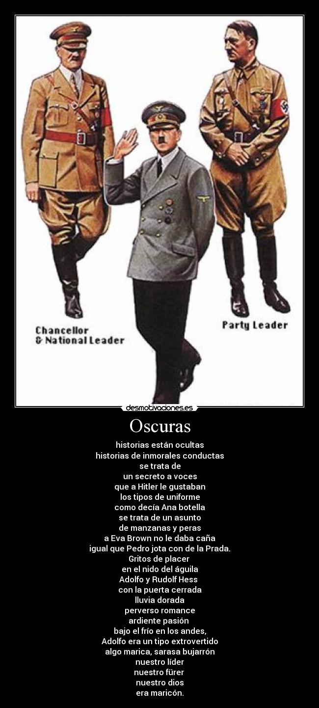 Oscuras - historias están ocultas
historias de inmorales conductas
se trata de
un secreto a voces
que a Hitler le gustaban
los tipos de uniforme
como decía Ana botella
se trata de un asunto
de manzanas y peras
a Eva Brown no le daba caña
igual que Pedro jota con de la Prada.
Gritos de placer 
en el nido del águila
Adolfo y Rudolf Hess 
con la puerta cerrada
lluvia dorada
perverso romance
ardiente pasión 
bajo el frío en los andes,
Adolfo era un tipo extrovertido
algo marica, sarasa bujarrón
nuestro líder
nuestro fürer 
nuestro dios
era maricón.