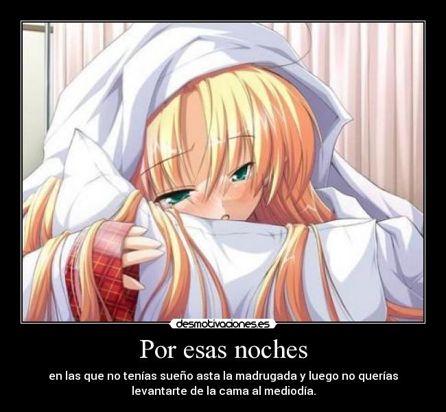 Por esas noches - en las que no tenías sueño asta la madrugada y luego no querías
levantarte de la cama al mediodía.