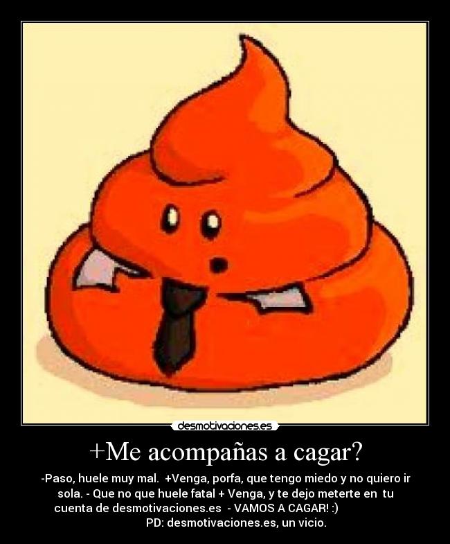 +Me acompañas a cagar? - -Paso, huele muy mal. +Venga, porfa, que tengo miedo y no quiero ir
sola. - Que no que huele fatal + Venga, y te dejo meterte en tu
cuenta de desmotivaciones.es - VAMOS A CAGAR! :)
PD: desmotivaciones.es, un vicio.