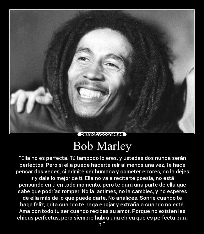 Bob Marley - Ella no es perfecta. Tú tampoco lo eres, y ustedes dos nunca serán
perfectos. Pero si ella puede hacerte reír al menos una vez, te hace
pensar dos veces, si admite ser humana y cometer errores, no la dejes
ir y dale lo mejor de ti. Ella no va a recitarte poesía, no está
pensando en ti en todo momento, pero te dará una parte de ella que
sabe que podrías romper. No la lastimes, no la cambies, y no esperes
de ella más de lo que puede darte. No analices. Sonríe cuando te
haga feliz, grita cuando te haga enojar y extráñala cuando no esté.
Ama con todo tu ser cuando recibas su amor. Porque no existen las
chicas perfectas, pero siempre habrá una chica que es perfecta para
ti